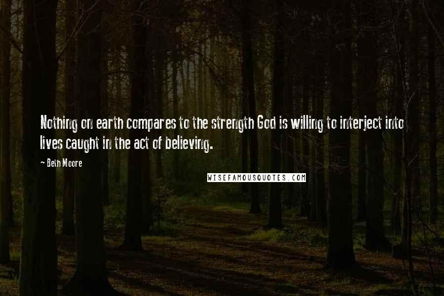 Beth Moore Quotes: Nothing on earth compares to the strength God is willing to interject into lives caught in the act of believing.