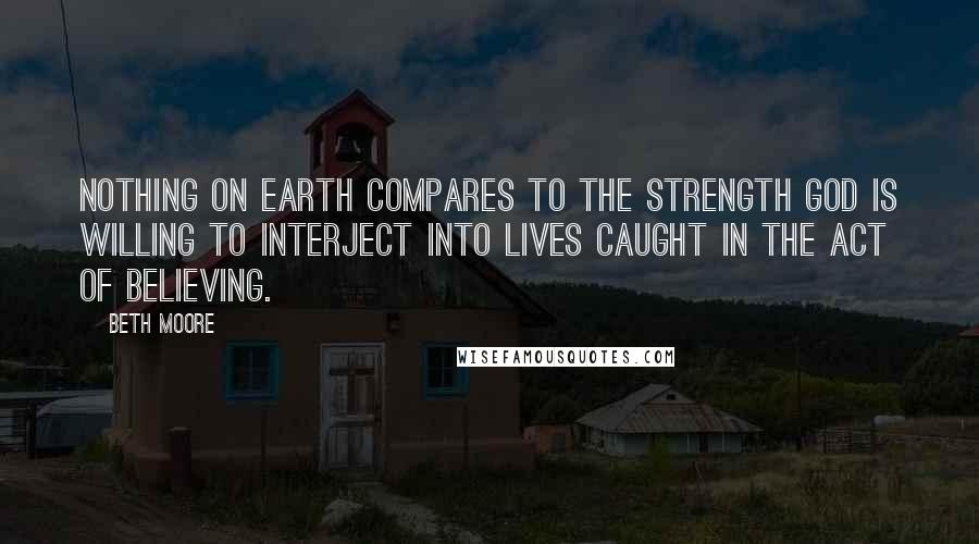 Beth Moore Quotes: Nothing on earth compares to the strength God is willing to interject into lives caught in the act of believing.