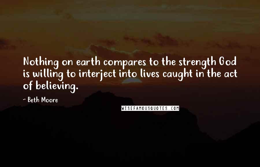 Beth Moore Quotes: Nothing on earth compares to the strength God is willing to interject into lives caught in the act of believing.