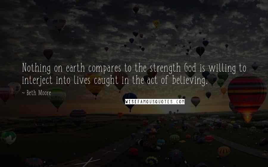 Beth Moore Quotes: Nothing on earth compares to the strength God is willing to interject into lives caught in the act of believing.