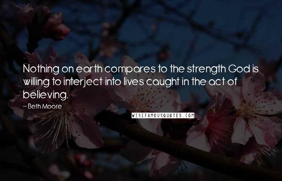 Beth Moore Quotes: Nothing on earth compares to the strength God is willing to interject into lives caught in the act of believing.