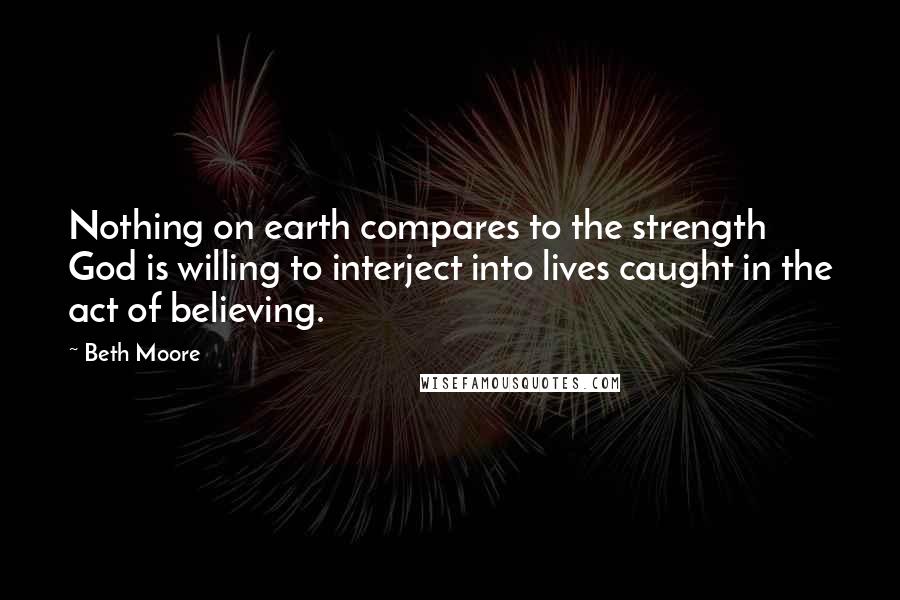 Beth Moore Quotes: Nothing on earth compares to the strength God is willing to interject into lives caught in the act of believing.