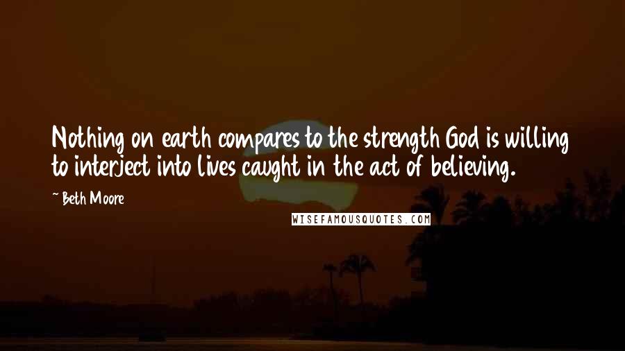 Beth Moore Quotes: Nothing on earth compares to the strength God is willing to interject into lives caught in the act of believing.