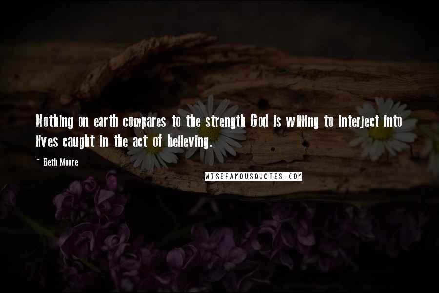 Beth Moore Quotes: Nothing on earth compares to the strength God is willing to interject into lives caught in the act of believing.