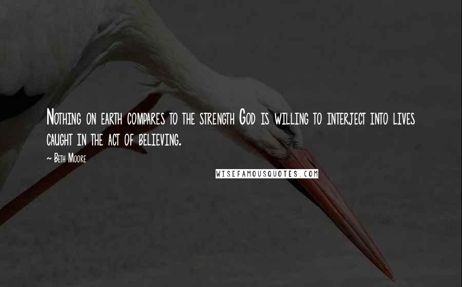 Beth Moore Quotes: Nothing on earth compares to the strength God is willing to interject into lives caught in the act of believing.