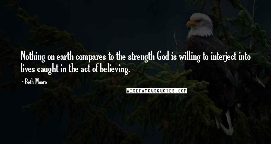 Beth Moore Quotes: Nothing on earth compares to the strength God is willing to interject into lives caught in the act of believing.