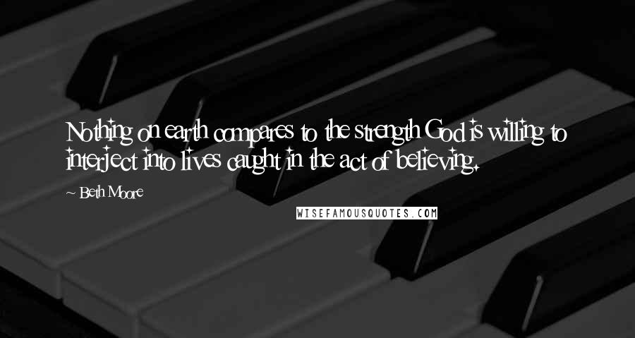 Beth Moore Quotes: Nothing on earth compares to the strength God is willing to interject into lives caught in the act of believing.