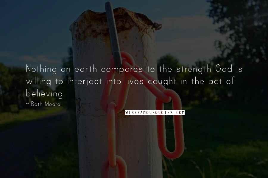 Beth Moore Quotes: Nothing on earth compares to the strength God is willing to interject into lives caught in the act of believing.