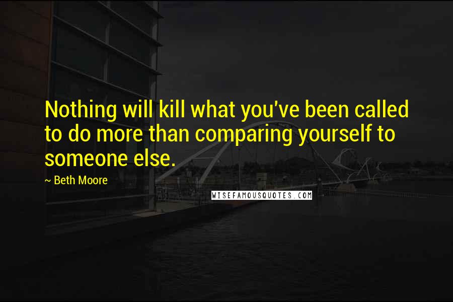Beth Moore Quotes: Nothing will kill what you've been called to do more than comparing yourself to someone else.
