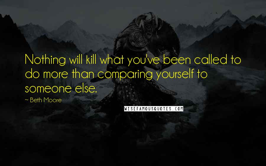 Beth Moore Quotes: Nothing will kill what you've been called to do more than comparing yourself to someone else.