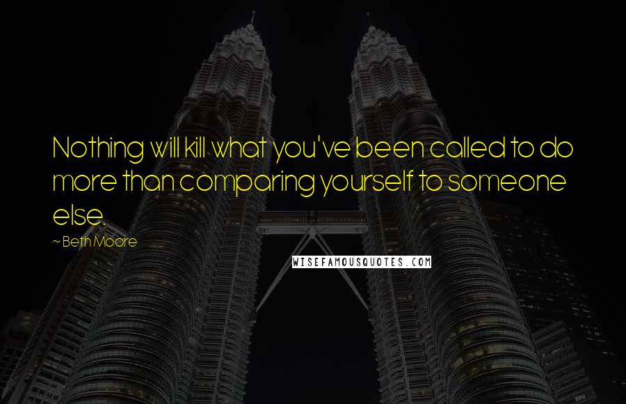 Beth Moore Quotes: Nothing will kill what you've been called to do more than comparing yourself to someone else.