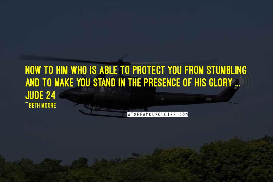 Beth Moore Quotes: Now to Him who is able to protect you from stumbling and to make you stand in the presence of His glory ... Jude 24