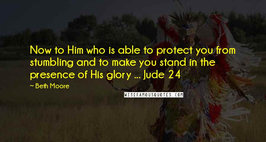 Beth Moore Quotes: Now to Him who is able to protect you from stumbling and to make you stand in the presence of His glory ... Jude 24