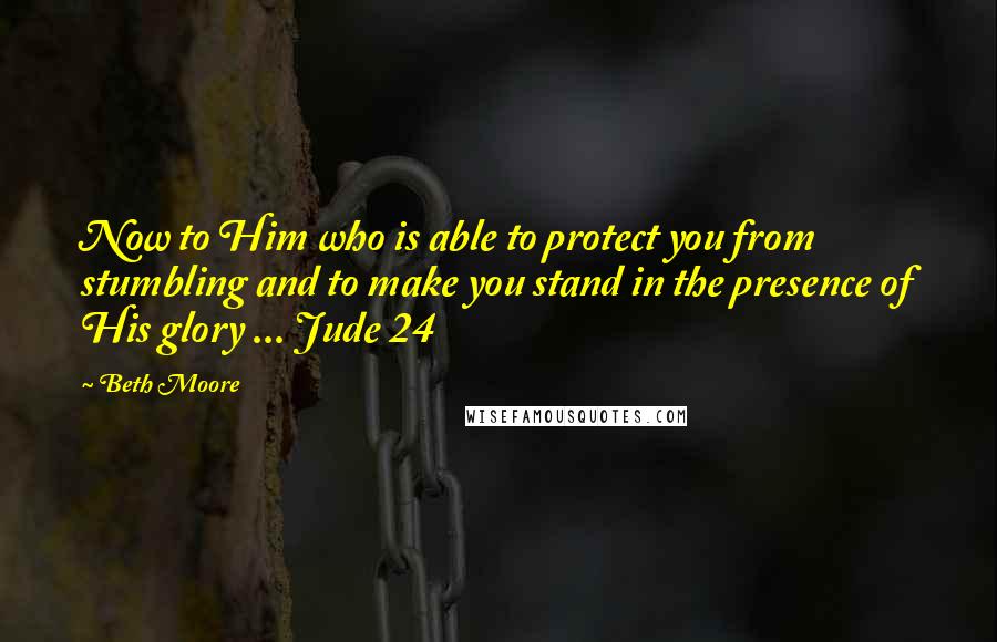 Beth Moore Quotes: Now to Him who is able to protect you from stumbling and to make you stand in the presence of His glory ... Jude 24