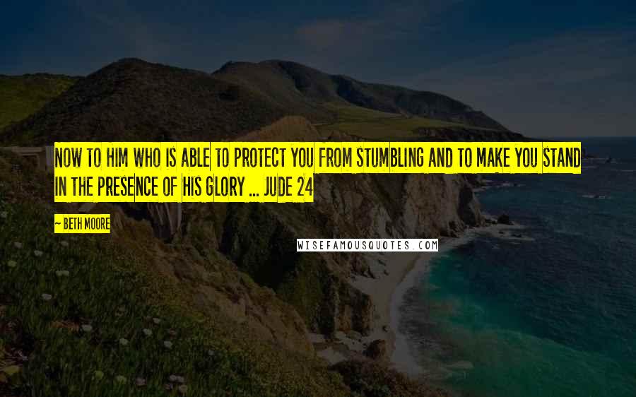 Beth Moore Quotes: Now to Him who is able to protect you from stumbling and to make you stand in the presence of His glory ... Jude 24