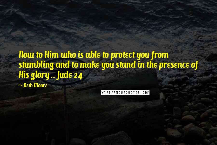 Beth Moore Quotes: Now to Him who is able to protect you from stumbling and to make you stand in the presence of His glory ... Jude 24