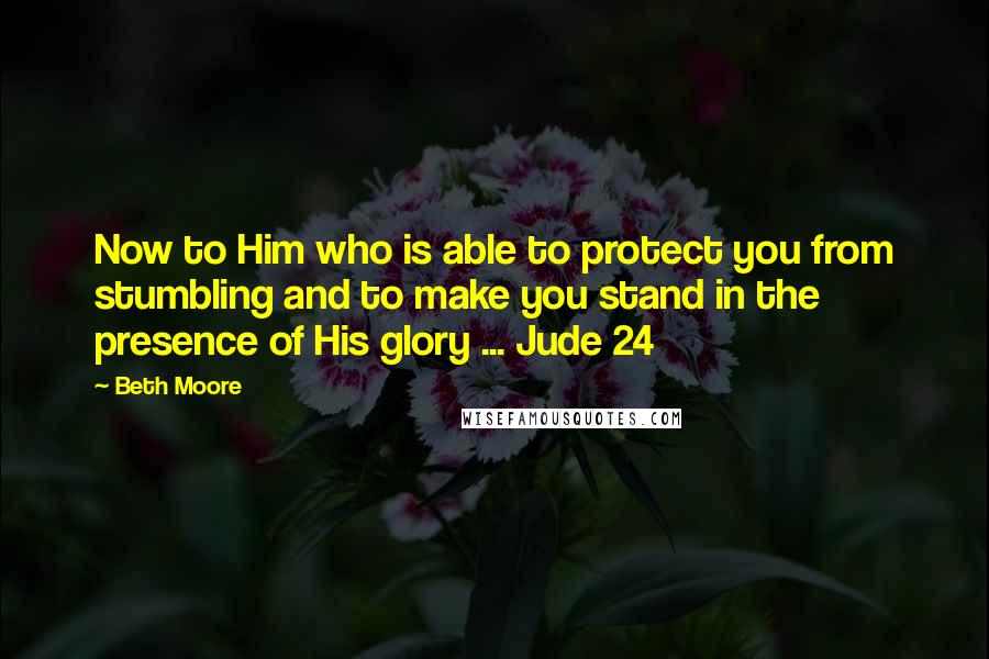 Beth Moore Quotes: Now to Him who is able to protect you from stumbling and to make you stand in the presence of His glory ... Jude 24