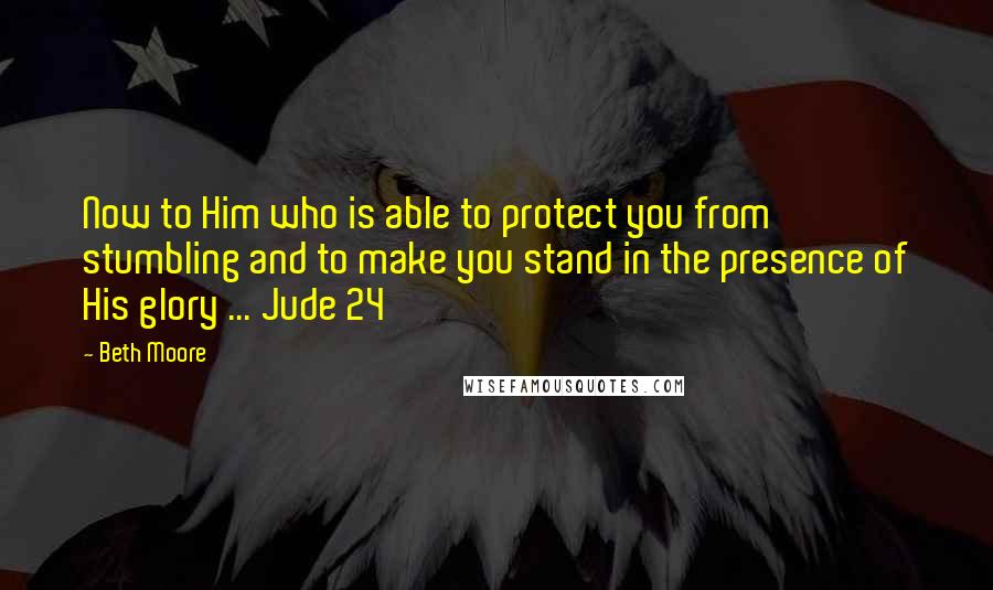 Beth Moore Quotes: Now to Him who is able to protect you from stumbling and to make you stand in the presence of His glory ... Jude 24