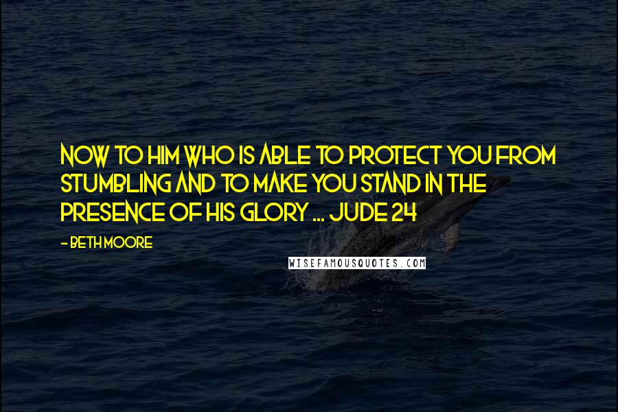 Beth Moore Quotes: Now to Him who is able to protect you from stumbling and to make you stand in the presence of His glory ... Jude 24