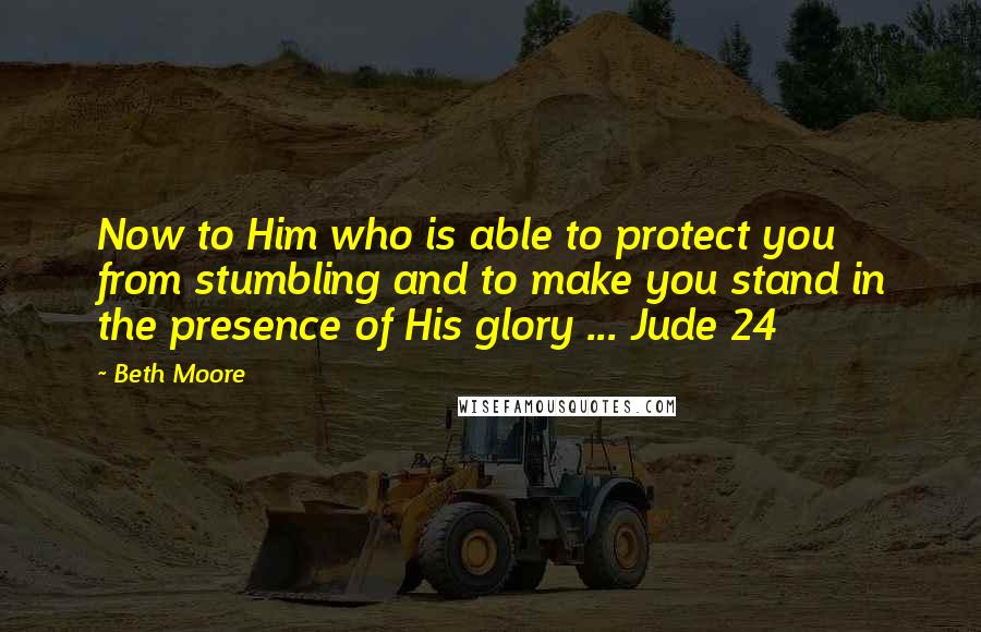 Beth Moore Quotes: Now to Him who is able to protect you from stumbling and to make you stand in the presence of His glory ... Jude 24