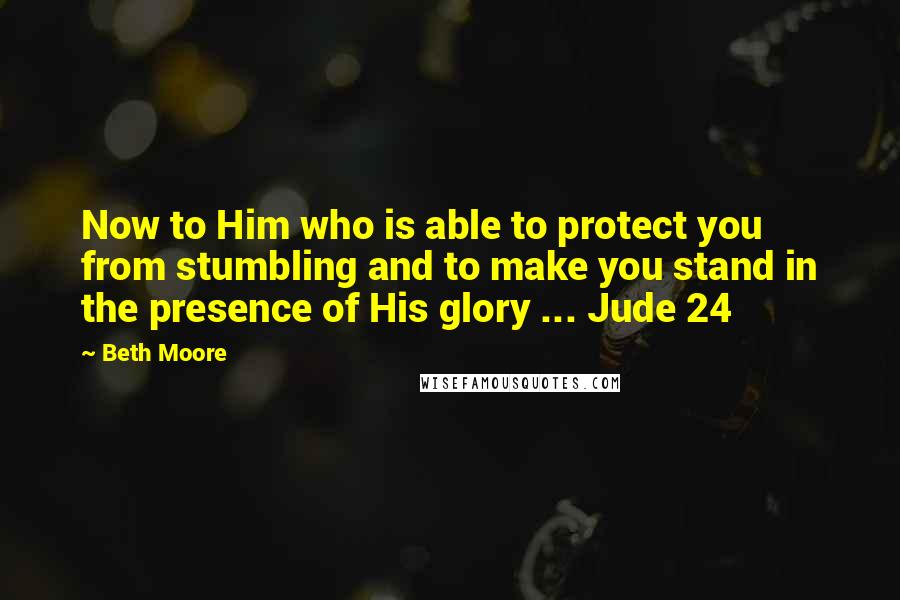 Beth Moore Quotes: Now to Him who is able to protect you from stumbling and to make you stand in the presence of His glory ... Jude 24