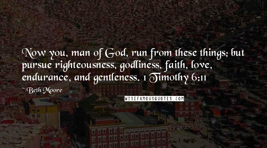 Beth Moore Quotes: Now you, man of God, run from these things; but pursue righteousness, godliness, faith, love, endurance, and gentleness. 1 Timothy 6:11