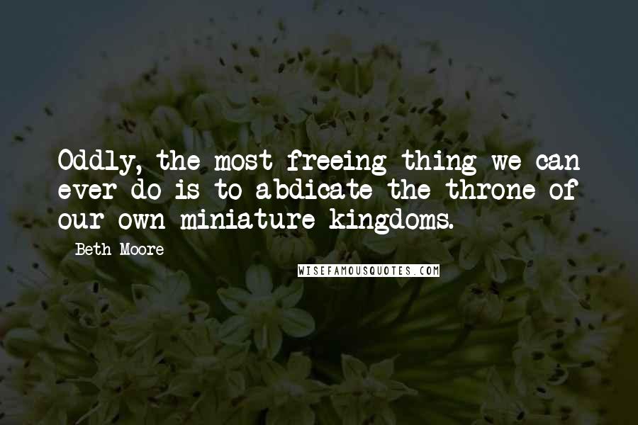 Beth Moore Quotes: Oddly, the most freeing thing we can ever do is to abdicate the throne of our own miniature kingdoms.