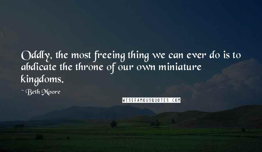 Beth Moore Quotes: Oddly, the most freeing thing we can ever do is to abdicate the throne of our own miniature kingdoms.