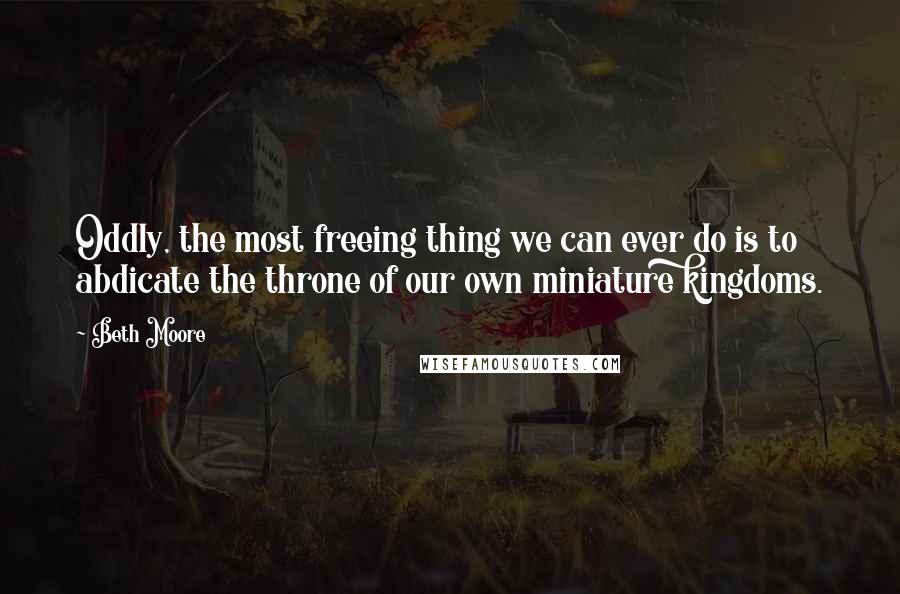 Beth Moore Quotes: Oddly, the most freeing thing we can ever do is to abdicate the throne of our own miniature kingdoms.