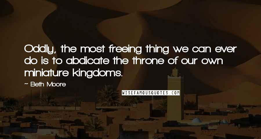 Beth Moore Quotes: Oddly, the most freeing thing we can ever do is to abdicate the throne of our own miniature kingdoms.