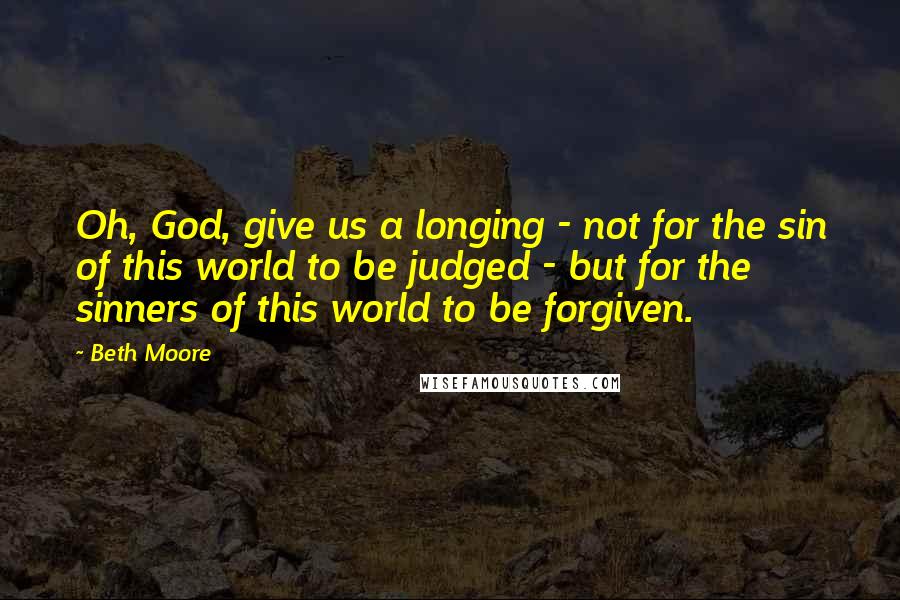 Beth Moore Quotes: Oh, God, give us a longing - not for the sin of this world to be judged - but for the sinners of this world to be forgiven.