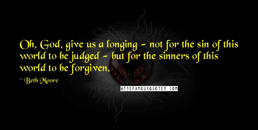 Beth Moore Quotes: Oh, God, give us a longing - not for the sin of this world to be judged - but for the sinners of this world to be forgiven.