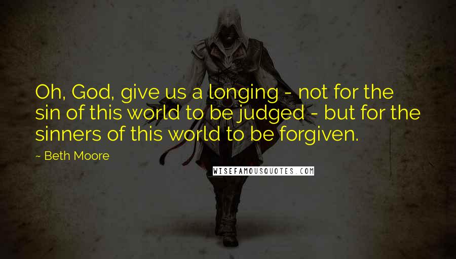 Beth Moore Quotes: Oh, God, give us a longing - not for the sin of this world to be judged - but for the sinners of this world to be forgiven.