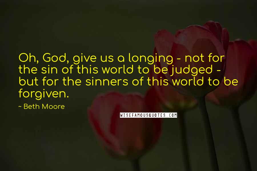 Beth Moore Quotes: Oh, God, give us a longing - not for the sin of this world to be judged - but for the sinners of this world to be forgiven.