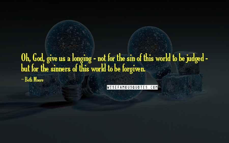 Beth Moore Quotes: Oh, God, give us a longing - not for the sin of this world to be judged - but for the sinners of this world to be forgiven.