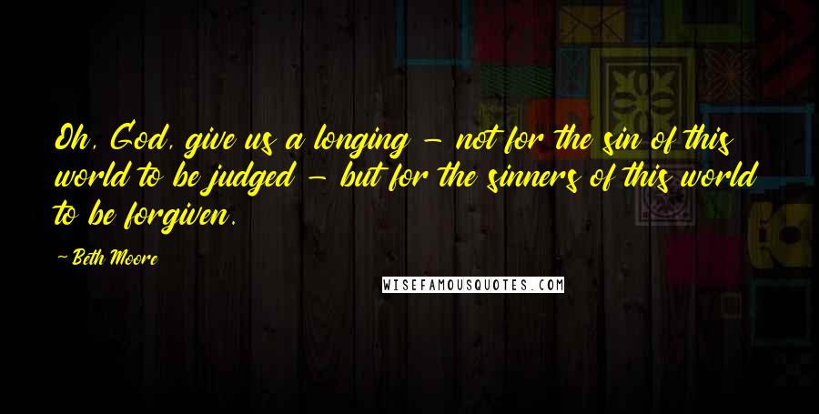 Beth Moore Quotes: Oh, God, give us a longing - not for the sin of this world to be judged - but for the sinners of this world to be forgiven.