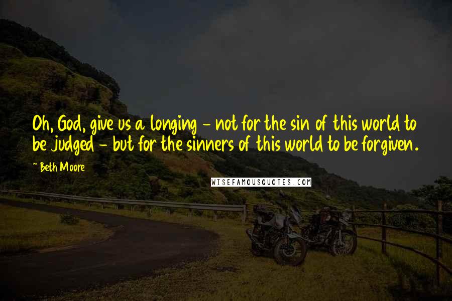 Beth Moore Quotes: Oh, God, give us a longing - not for the sin of this world to be judged - but for the sinners of this world to be forgiven.