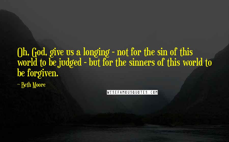 Beth Moore Quotes: Oh, God, give us a longing - not for the sin of this world to be judged - but for the sinners of this world to be forgiven.