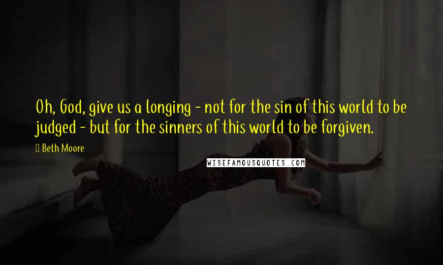 Beth Moore Quotes: Oh, God, give us a longing - not for the sin of this world to be judged - but for the sinners of this world to be forgiven.