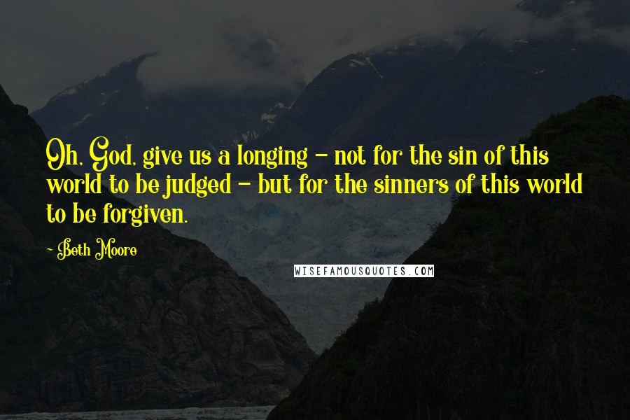 Beth Moore Quotes: Oh, God, give us a longing - not for the sin of this world to be judged - but for the sinners of this world to be forgiven.