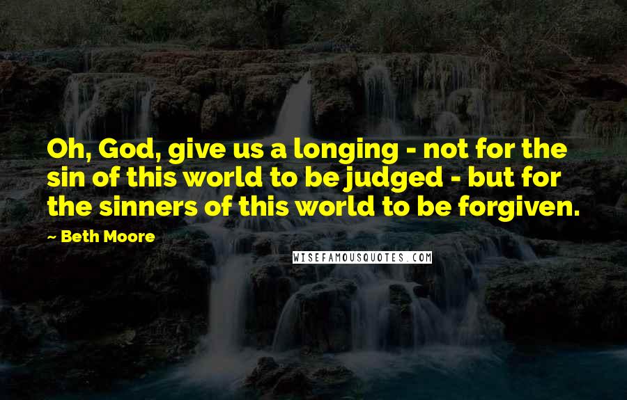 Beth Moore Quotes: Oh, God, give us a longing - not for the sin of this world to be judged - but for the sinners of this world to be forgiven.