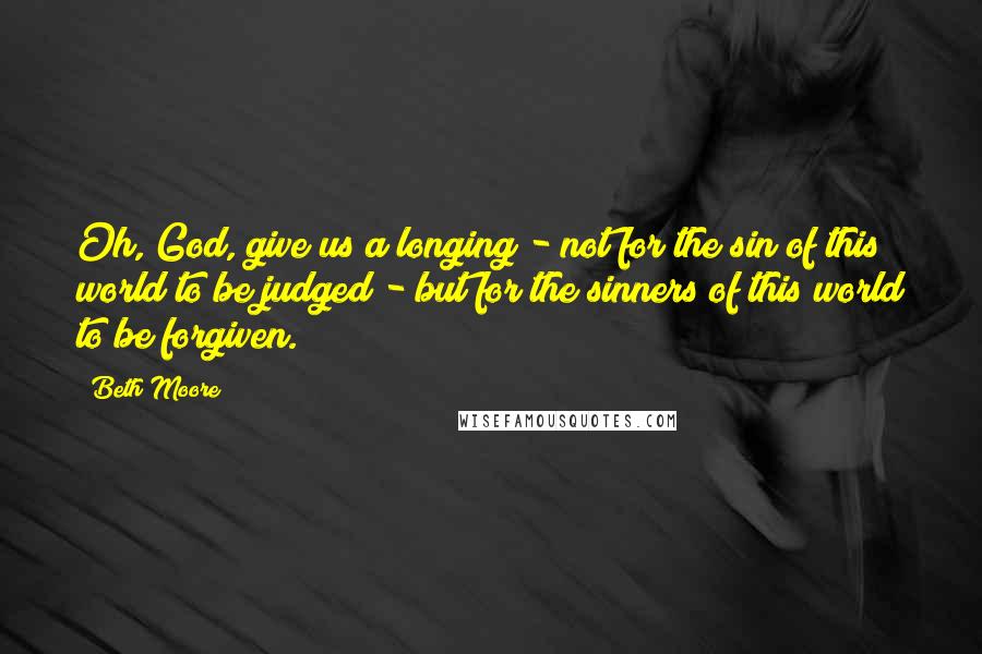 Beth Moore Quotes: Oh, God, give us a longing - not for the sin of this world to be judged - but for the sinners of this world to be forgiven.