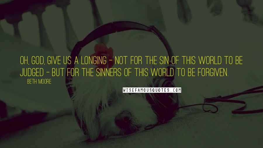 Beth Moore Quotes: Oh, God, give us a longing - not for the sin of this world to be judged - but for the sinners of this world to be forgiven.