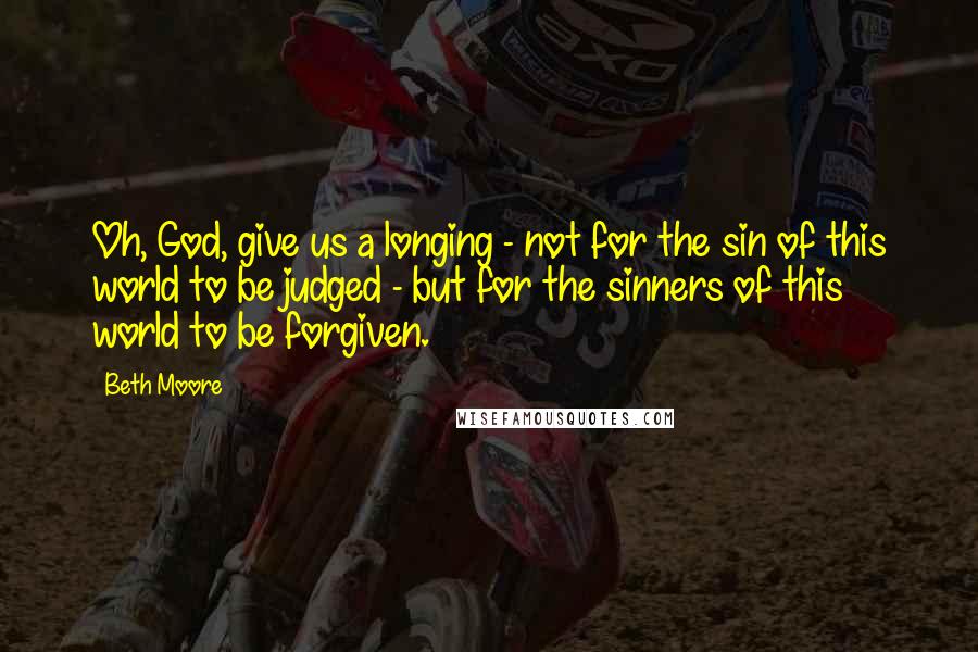 Beth Moore Quotes: Oh, God, give us a longing - not for the sin of this world to be judged - but for the sinners of this world to be forgiven.