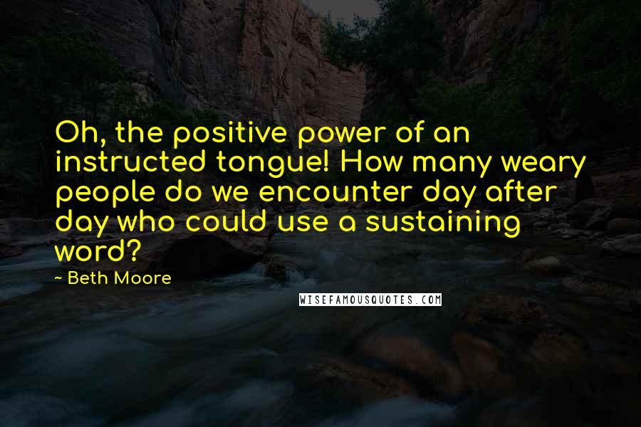 Beth Moore Quotes: Oh, the positive power of an instructed tongue! How many weary people do we encounter day after day who could use a sustaining word?