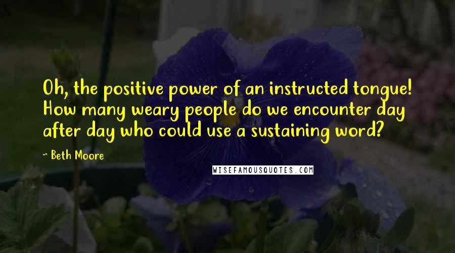 Beth Moore Quotes: Oh, the positive power of an instructed tongue! How many weary people do we encounter day after day who could use a sustaining word?