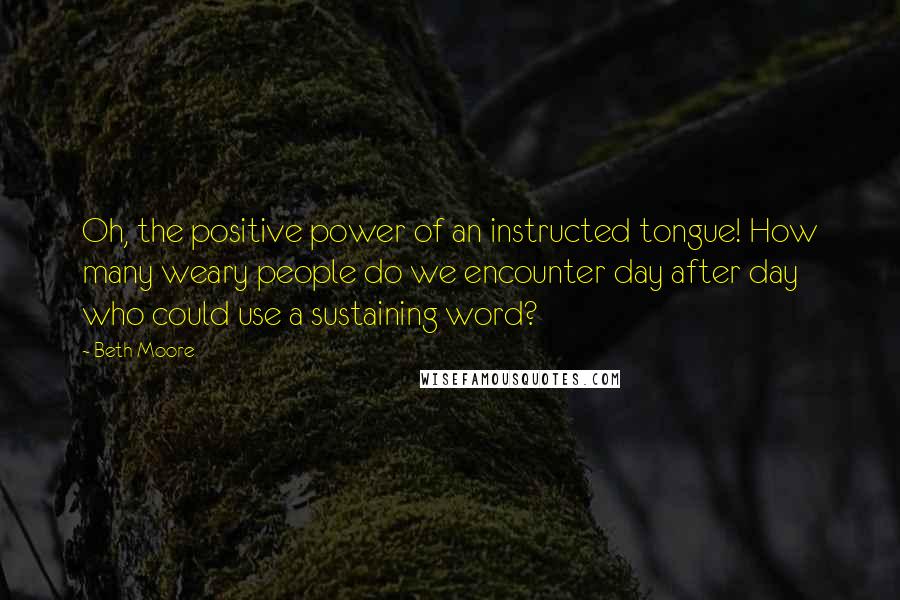 Beth Moore Quotes: Oh, the positive power of an instructed tongue! How many weary people do we encounter day after day who could use a sustaining word?