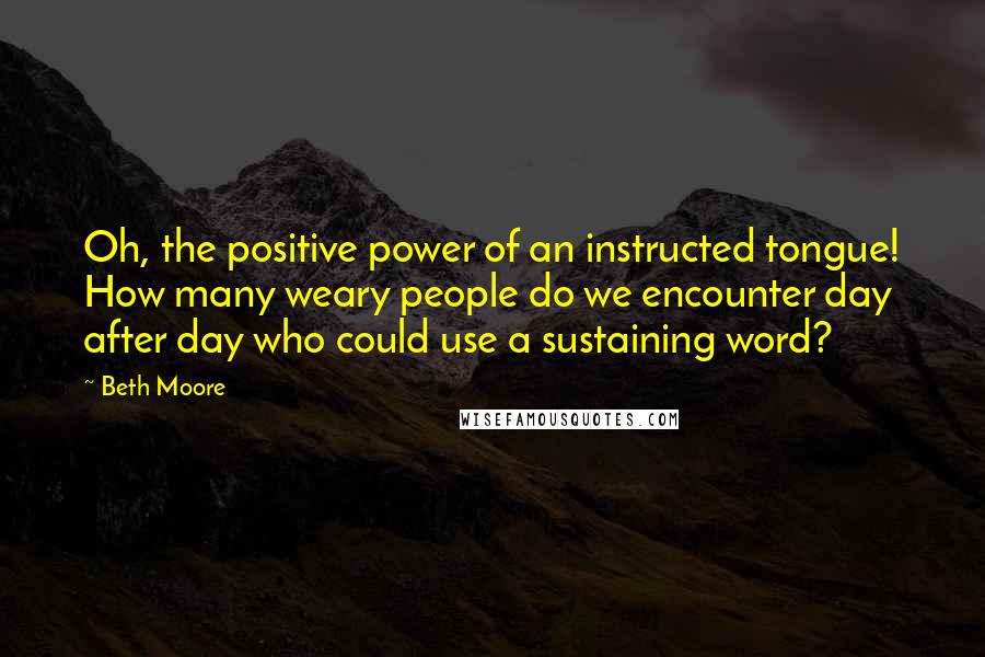 Beth Moore Quotes: Oh, the positive power of an instructed tongue! How many weary people do we encounter day after day who could use a sustaining word?