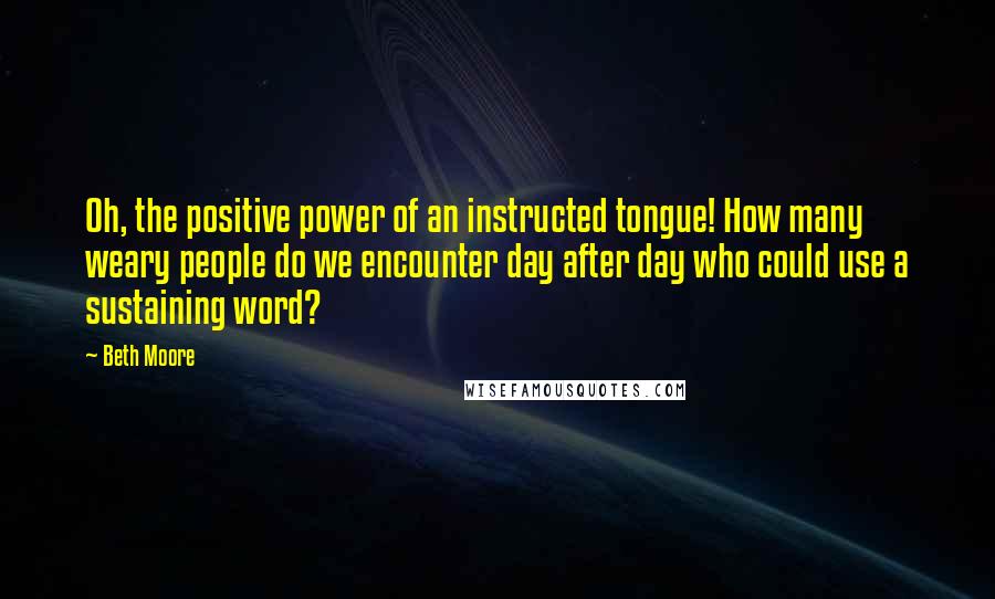 Beth Moore Quotes: Oh, the positive power of an instructed tongue! How many weary people do we encounter day after day who could use a sustaining word?