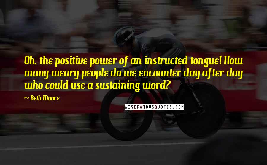 Beth Moore Quotes: Oh, the positive power of an instructed tongue! How many weary people do we encounter day after day who could use a sustaining word?